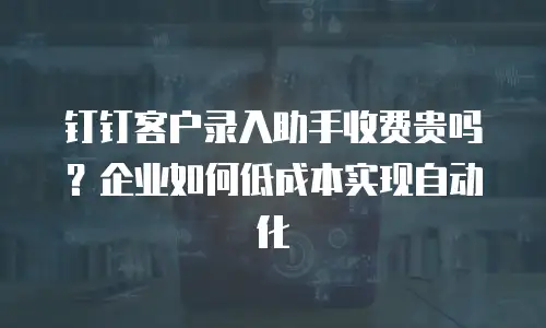 钉钉客户录入助手收费贵吗？企业如何低成本实现自动化