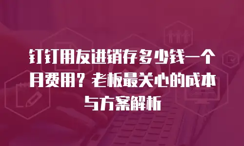 钉钉用友进销存多少钱一个月费用？老板最关心的成本与方案解析