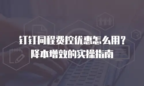 钉钉同程费控优惠怎么用？降本增效的实操指南