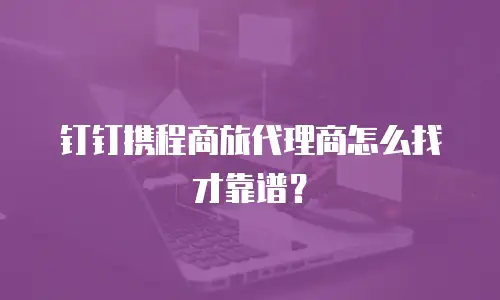 钉钉携程商旅代理商怎么找才靠谱？