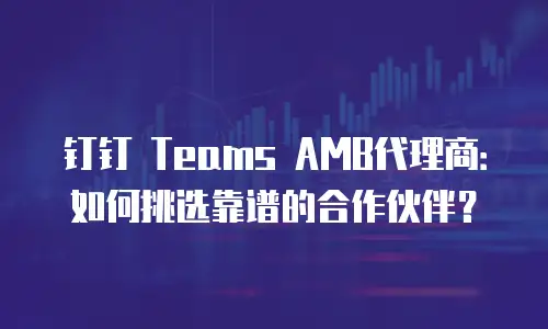 钉钉 Teams AMB代理商：如何挑选靠谱的合作伙伴？