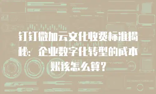 钉钉微加云文化收费标准揭秘：企业数字化转型的成本账该怎么算？