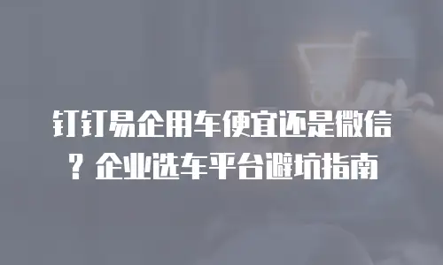 钉钉易企用车便宜还是微信？企业选车平台避坑指南