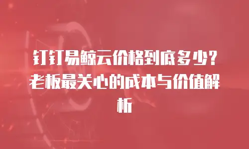 钉钉易鲸云价格到底多少？老板最关心的成本与价值解析