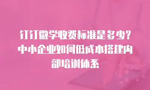 钉钉微学收费标准是多少？中小企业如何低成本搭建内部培训体系