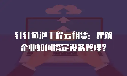 钉钉鱼泡工程云租赁：建筑企业如何搞定设备管理？