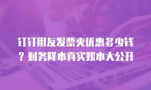 钉钉用友发票夹优惠多少钱？财务降本真实账本大公开