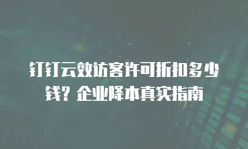 钉钉云效访客许可折扣多少钱？企业降本真实指南