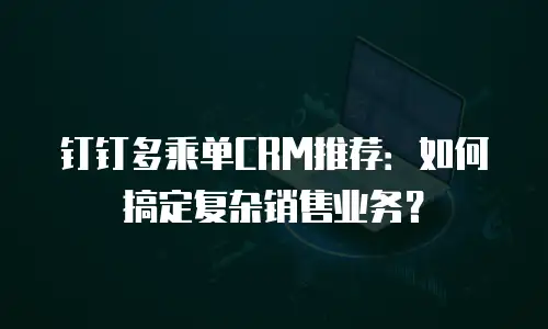 钉钉多乘单CRM推荐：如何搞定复杂销售业务？