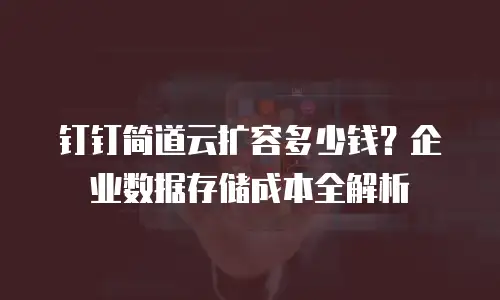 钉钉简道云扩容多少钱？企业数据存储成本全解析