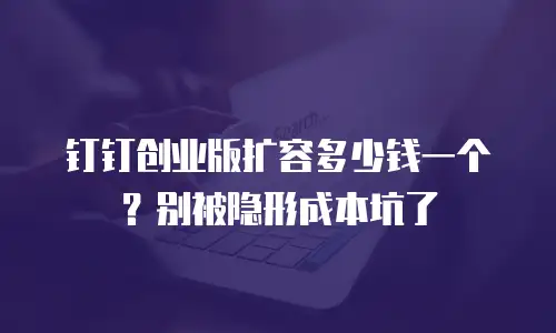 钉钉创业版扩容多少钱一个？别被隐形成本坑了
