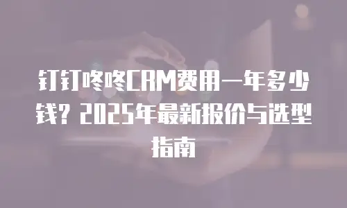 钉钉咚咚CRM费用一年多少钱？2025年最新报价与选型指南