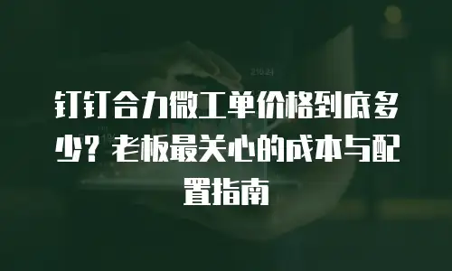 钉钉合力微工单价格到底多少？老板最关心的成本与配置指南