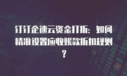 钉钉企速云资金打折：如何精准设置应收账款折扣规则？