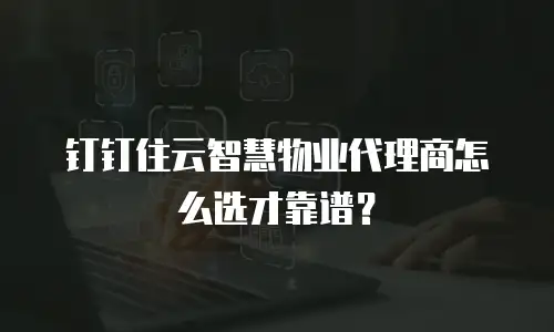 钉钉住云智慧物业代理商怎么选才靠谱？