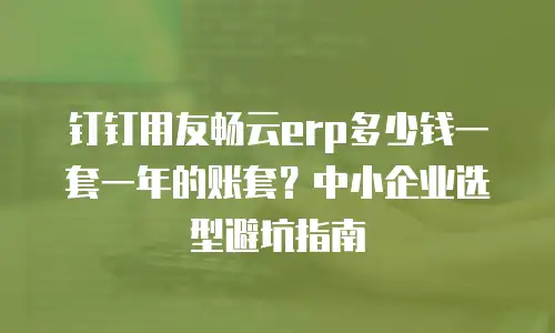 钉钉用友畅云erp多少钱一套一年的账套？中小企业选型避坑指南