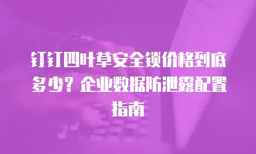 钉钉四叶草安全锁价格到底多少？企业数据防泄露配置指南