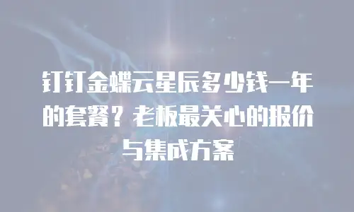 钉钉金蝶云星辰多少钱一年的套餐？老板最关心的报价与集成方案