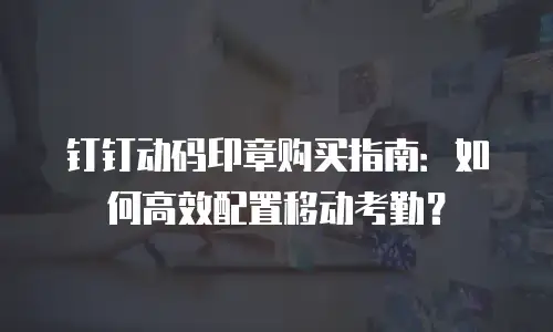 钉钉动码印章购买指南：如何高效配置移动考勤？