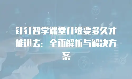 钉钉智学课堂升级要多久才能进去：全面解析与解决方案