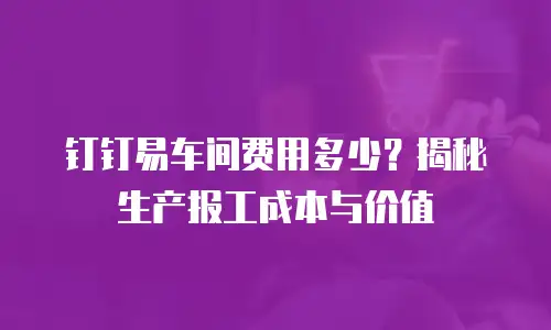 钉钉易车间费用多少？揭秘生产报工成本与价值