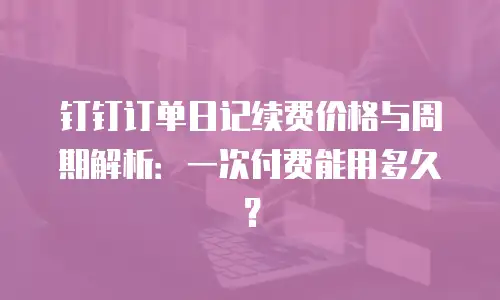 钉钉订单日记续费价格与周期解析：一次付费能用多久？