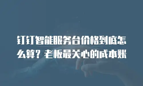 钉钉智能服务台价格到底怎么算？老板最关心的成本账