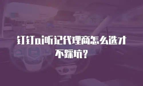 钉钉ai听记代理商怎么选才不踩坑？