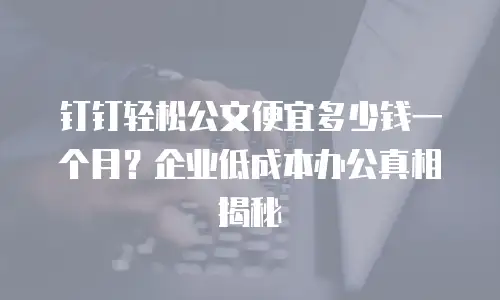 钉钉轻松公文便宜多少钱一个月？企业低成本办公真相揭秘