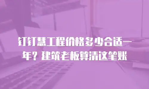 钉钉慧工程价格多少合适一年？建筑老板算清这笔账