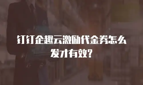 钉钉企趣云激励代金券怎么发才有效？