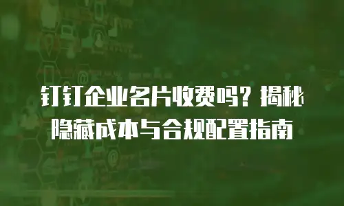 钉钉企业名片收费吗？揭秘隐藏成本与合规配置指南