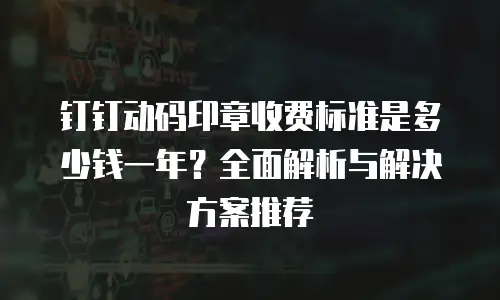 钉钉动码印章收费标准是多少钱一年？全面解析与解决方案推荐