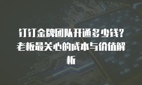 钉钉金牌团队开通多少钱？老板最关心的成本与价值解析