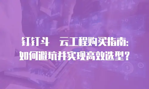 钉钉斗栱云工程购买指南：如何避坑并实现高效选型？