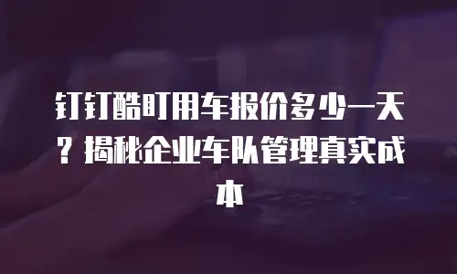 钉钉酷盯用车报价多少一天？揭秘企业车队管理真实成本