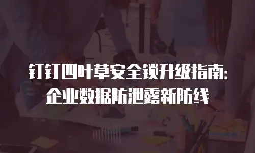 钉钉四叶草安全锁升级指南：企业数据防泄露新防线