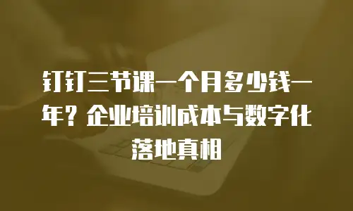 钉钉三节课一个月多少钱一年？企业培训成本与数字化落地真相