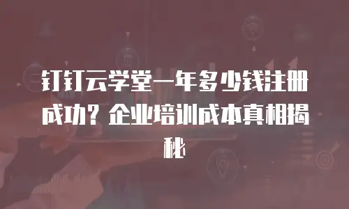 钉钉云学堂一年多少钱注册成功？企业培训成本真相揭秘