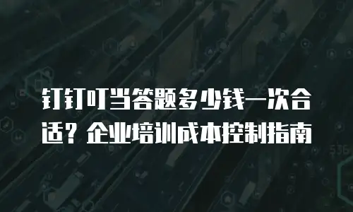 钉钉叮当答题多少钱一次合适？企业培训成本控制指南