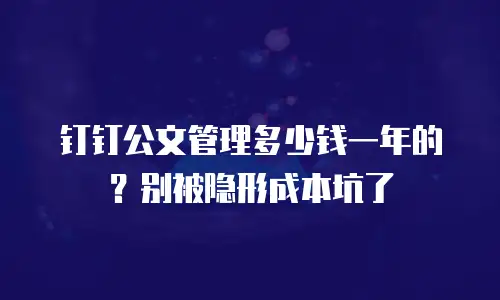 钉钉公文管理多少钱一年的？别被隐形成本坑了