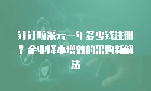 钉钉鲸采云一年多少钱注册？企业降本增效的采购新解法