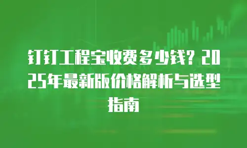 钉钉工程宝收费多少钱？2025年最新版价格解析与选型指南