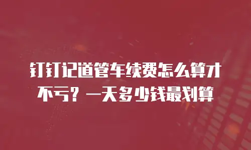 钉钉记道管车续费怎么算才不亏？一天多少钱最划算
