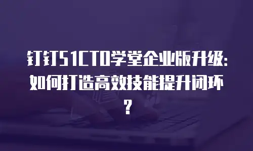 钉钉51CTO学堂企业版升级：如何打造高效技能提升闭环？