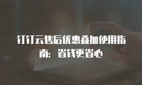 钉钉云售后优惠叠加使用指南：省钱更省心