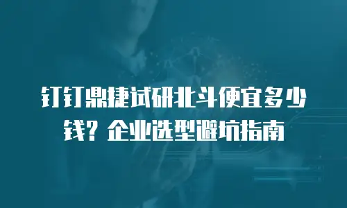 钉钉鼎捷试研北斗便宜多少钱？企业选型避坑指南
