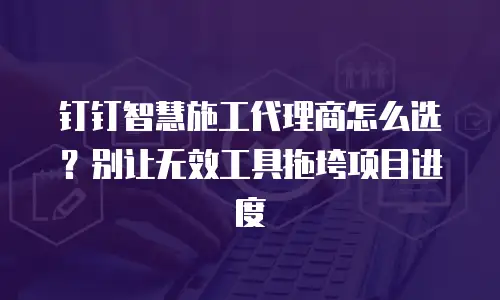 钉钉智慧施工代理商怎么选？别让无效工具拖垮项目进度