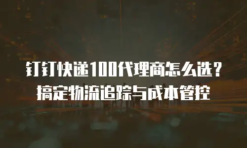 钉钉快递100代理商怎么选？搞定物流追踪与成本管控