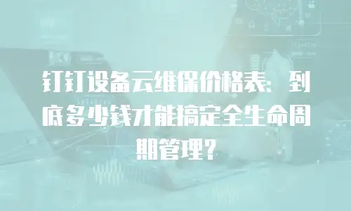 钉钉设备云维保价格表：到底多少钱才能搞定全生命周期管理？